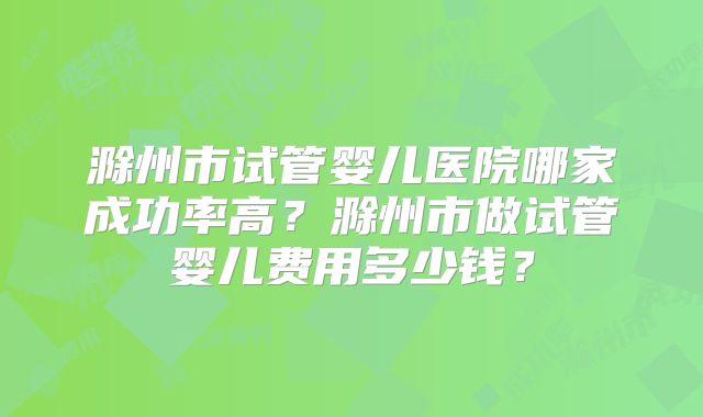 滁州市试管婴儿医院哪家成功率高?滁州市做试管婴儿费用多少钱?