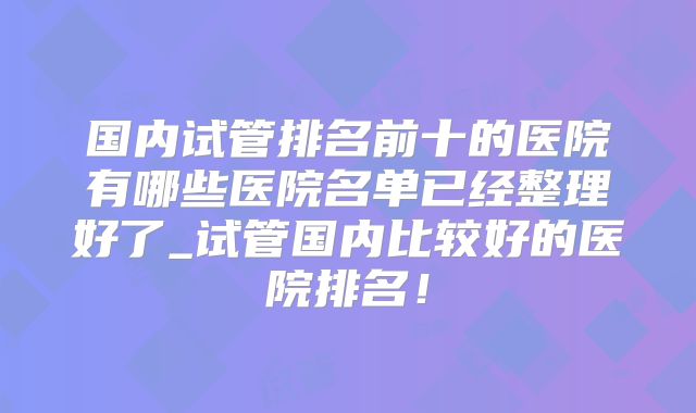 国内试管排名前十的医院有哪些医院名单已经整理好了_试管国内比较好的医院排名！