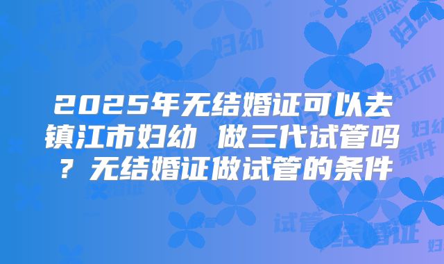 2025年无结婚证可以去镇江市妇幼 做三代试管吗？无结婚证做试管的条件