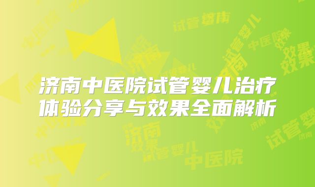 济南中医院试管婴儿治疗体验分享与效果全面解析