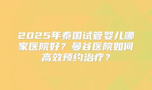 2025年泰国试管婴儿哪家医院好？曼谷医院如何高效预约治疗？