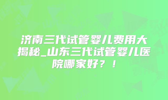 济南三代试管婴儿费用大揭秘_山东三代试管婴儿医院哪家好？！