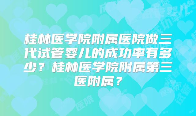 桂林医学院附属医院做三代试管婴儿的成功率有多少？桂林医学院附属第三医附属？