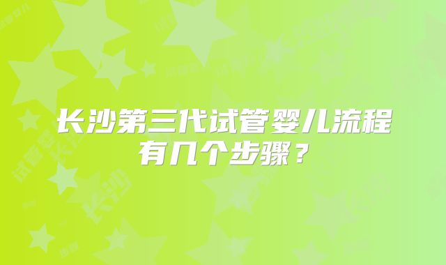 长沙第三代试管婴儿流程有几个步骤？