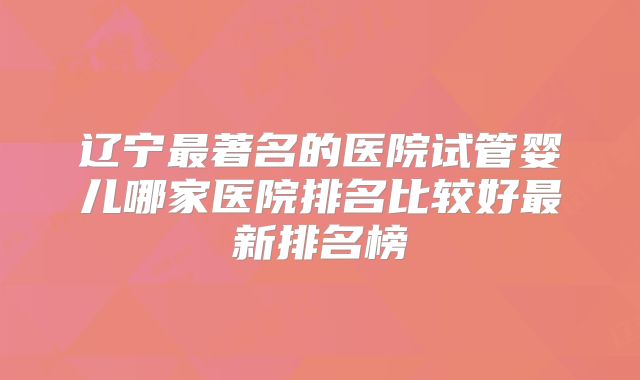 辽宁最著名的医院试管婴儿哪家医院排名比较好最新排名榜