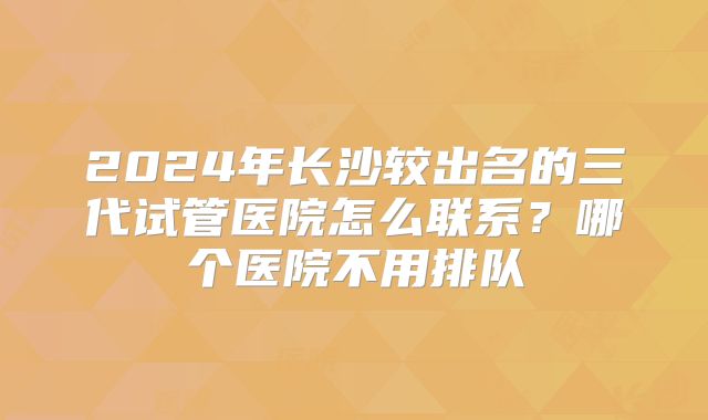 2024年长沙较出名的三代试管医院怎么联系？哪个医院不用排队