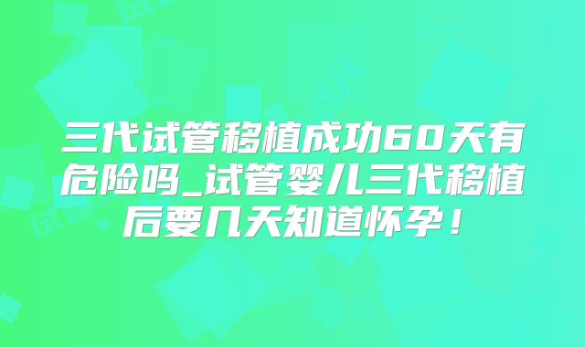 三代试管移植成功60天有危险吗_试管婴儿三代移植后要几天知道怀孕!