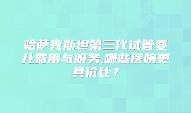哈萨克斯坦第三代试管婴儿费用与服务,哪些医院更具价比？