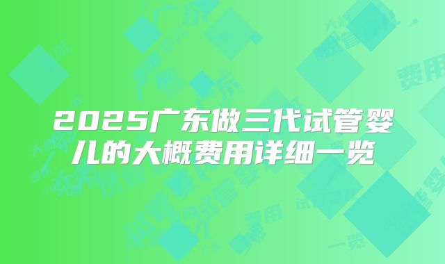 2025广东做三代试管婴儿的大概费用详细一览