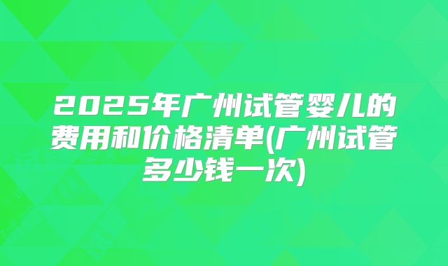 2025年广州试管婴儿的费用和价格清单(广州试管多少钱一次)