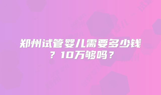 郑州试管婴儿需要多少钱?10万够吗?