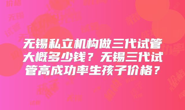 无锡私立机构做三代试管大概多少钱?无锡三代试管高成功率生孩子价格?
