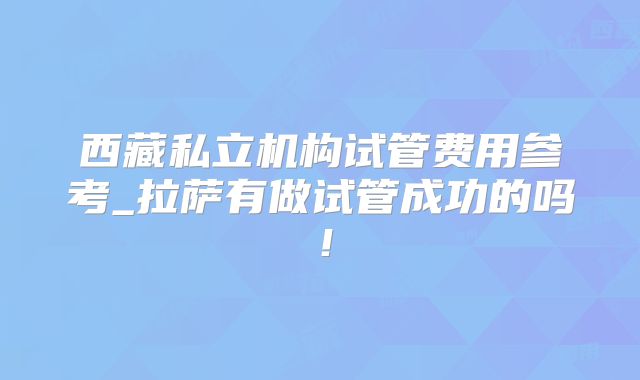 西藏私立机构试管费用参考_拉萨有做试管成功的吗!