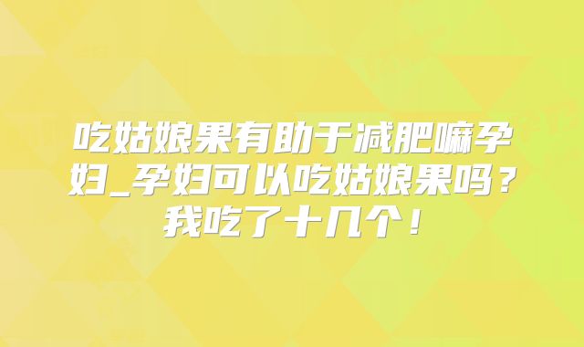 吃姑娘果有助于减肥嘛孕妇_孕妇可以吃姑娘果吗？我吃了十几个！
