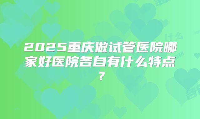 2025重庆做试管医院哪家好医院各自有什么特点？