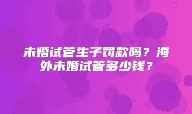 未婚试管生子罚款吗？海外未婚试管多少钱？