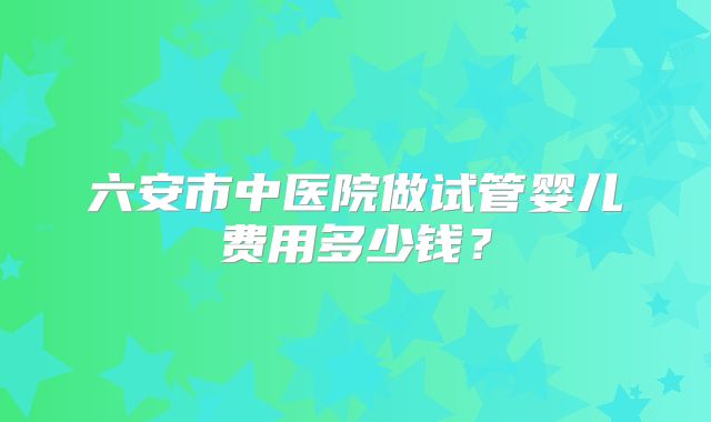 六安市中医院做试管婴儿费用多少钱？