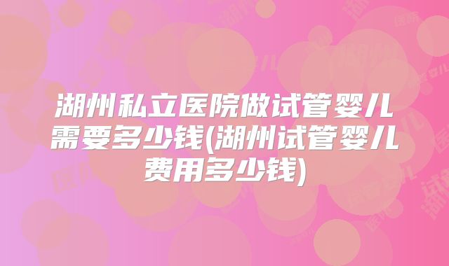 湖州私立医院做试管婴儿需要多少钱(湖州试管婴儿费用多少钱)