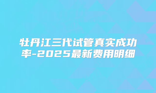 牡丹江三代试管真实成功率-2025最新费用明细