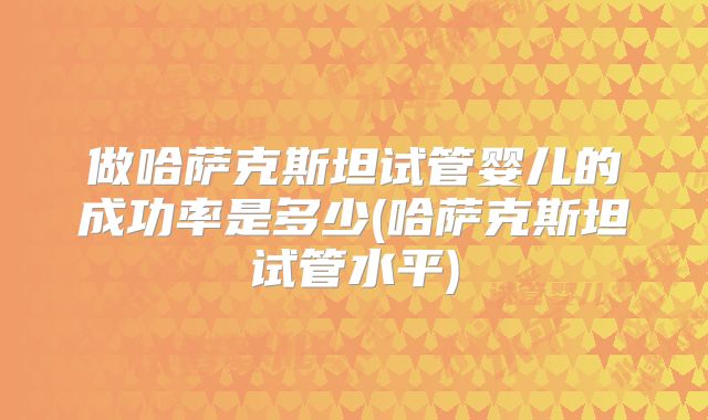 做哈萨克斯坦试管婴儿的成功率是多少(哈萨克斯坦试管水平)