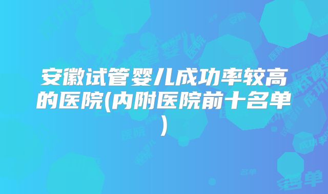 安徽试管婴儿成功率较高的医院(内附医院前十名单)