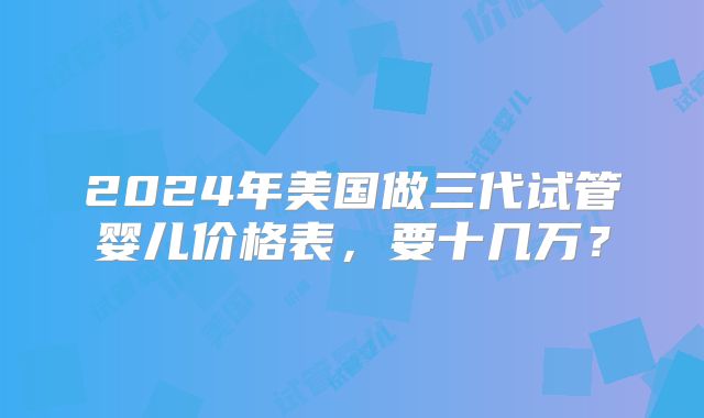 2024年美国做三代试管婴儿价格表,要十几万?
