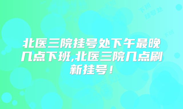 北医三院挂号处下午最晚几点下班,北医三院几点刷新挂号!