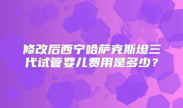 修改后西宁哈萨克斯坦三代试管婴儿费用是多少？