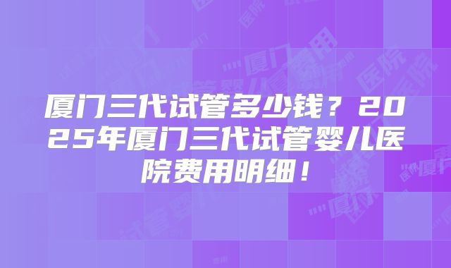 厦门三代试管多少钱?2025年厦门三代试管婴儿医院费用明细!