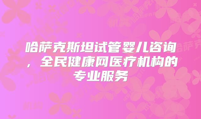 哈萨克斯坦试管婴儿咨询,全民健康网医疗机构的专业服务