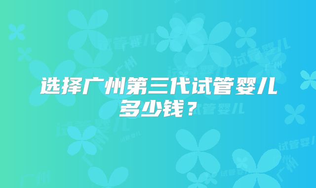 选择广州第三代试管婴儿多少钱?