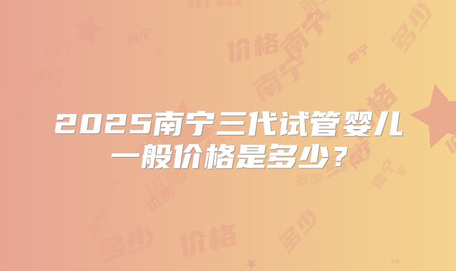 2025南宁三代试管婴儿一般价格是多少？