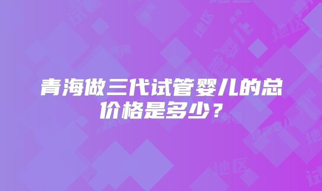 青海做三代试管婴儿的总价格是多少？