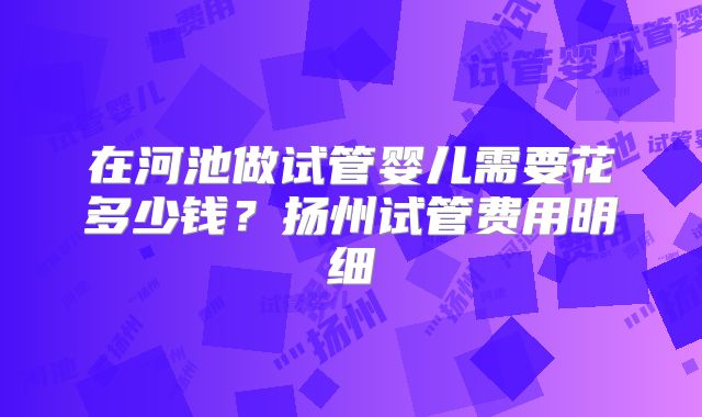 在河池做试管婴儿需要花多少钱？扬州试管费用明细