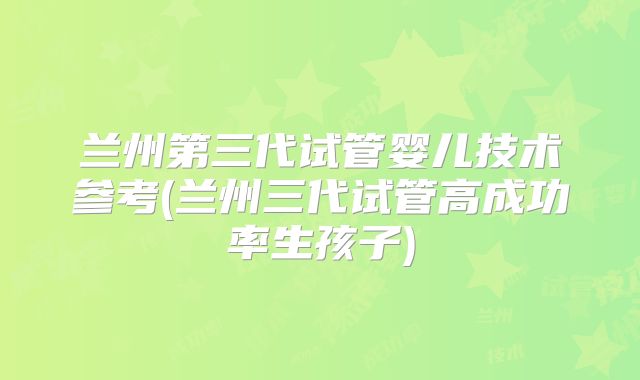 兰州第三代试管婴儿技术参考(兰州三代试管高成功率生孩子)