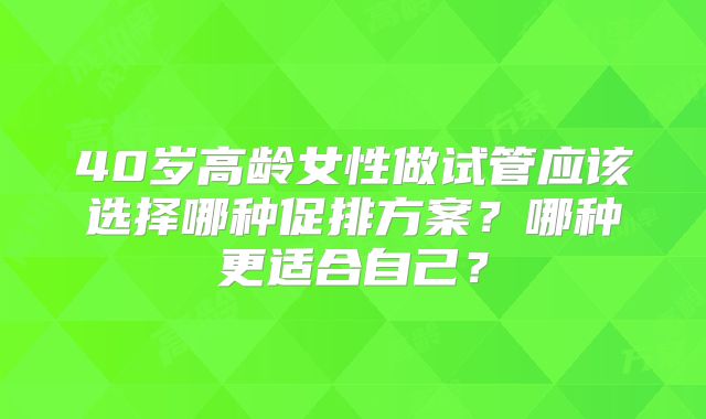 40岁高龄女性做试管应该选择哪种促排方案？哪种更适合自己？