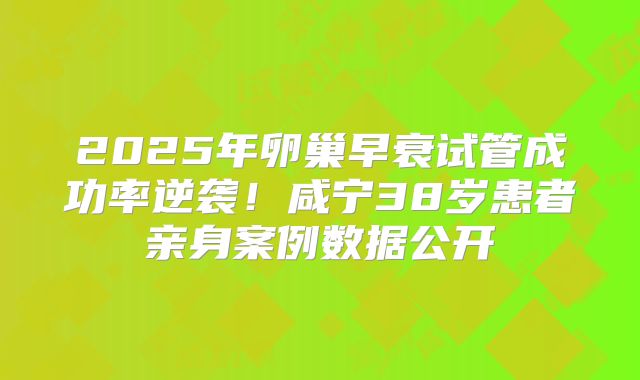 2025年卵巢早衰试管成功率逆袭！咸宁38岁患者亲身案例数据公开