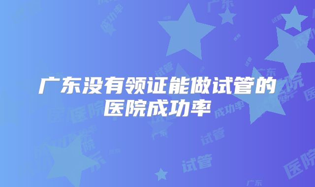广东没有领证能做试管的医院成功率