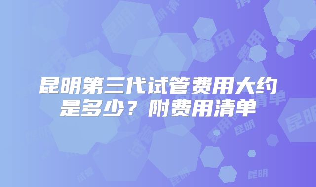 昆明第三代试管费用大约是多少？附费用清单