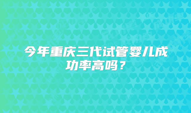 今年重庆三代试管婴儿成功率高吗？