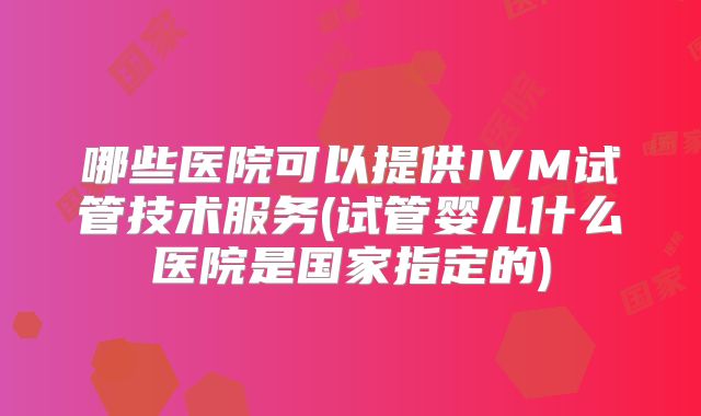 哪些医院可以提供IVM试管技术服务(试管婴儿什么医院是国家指定的)