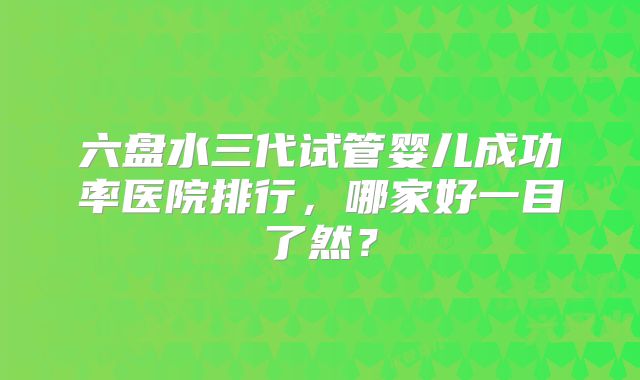 六盘水三代试管婴儿成功率医院排行，哪家好一目了然？