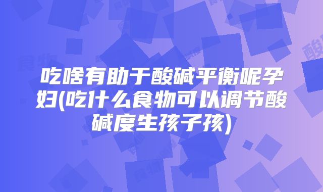 吃啥有助于酸碱平衡呢孕妇(吃什么食物可以调节酸碱度生孩子孩)