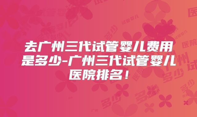 去广州三代试管婴儿费用是多少-广州三代试管婴儿医院排名！