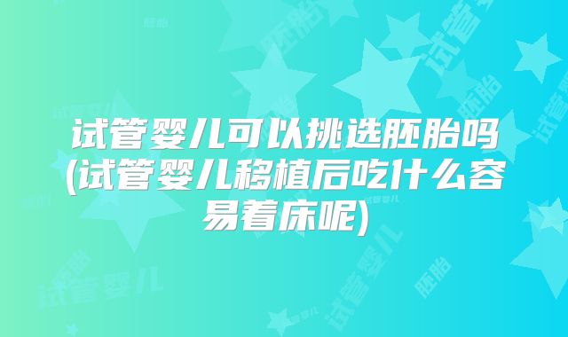 试管婴儿可以挑选胚胎吗(试管婴儿移植后吃什么容易着床呢)