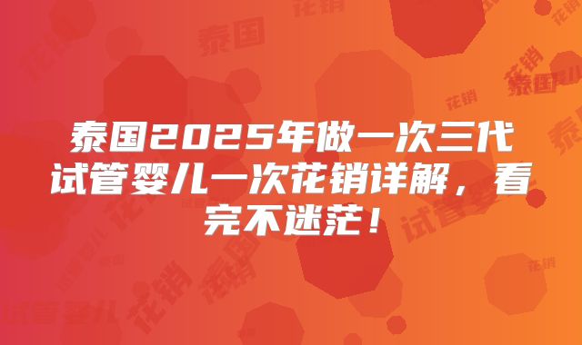 泰国2025年做一次三代试管婴儿一次花销详解,看完不迷茫!