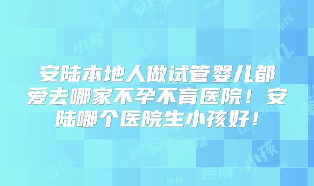 安陆本地人做试管婴儿都爱去哪家不孕不育医院！安陆哪个医院生小孩好！