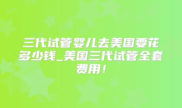 三代试管婴儿去美国要花多少钱_美国三代试管全套费用！