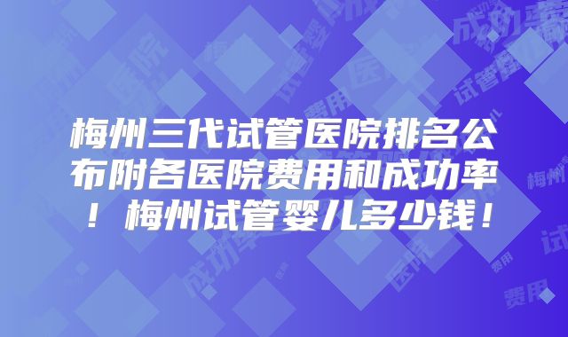梅州三代试管医院排名公布附各医院费用和成功率!梅州试管婴儿多少钱!