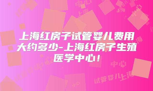 上海红房子试管婴儿费用大约多少-上海红房子生殖医学中心！